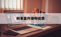 刑事案件律师收费(刑事案件律师收费标准2024)