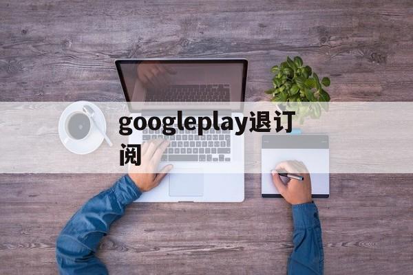 googleplay退订阅(google play如何退出账号)